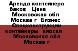 Аренда контейнера, баков › Цена ­ 2 000 - Московская обл., Москва г. Бизнес » Спецконструкции, контейнеры, киоски   . Московская обл.,Москва г.